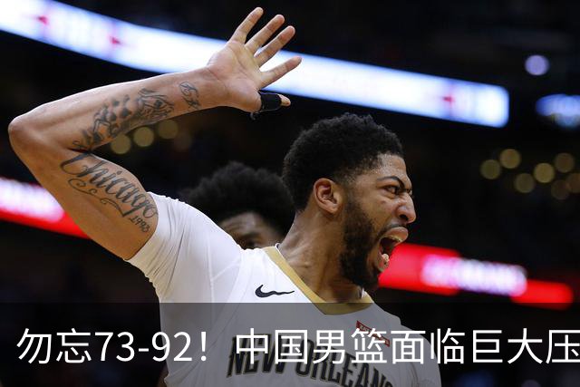 勿忘73-92！中国男篮面临巨大压力，三人角色至关重要